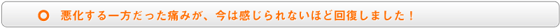 悪化する一方だった痛みが、今は感じられないほど回復しました!